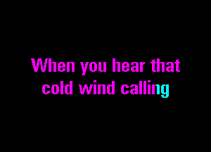 When you hear that

cold wind calling