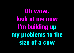 Oh wow.
look at me now

I'm building up
my problems to the
size of a cow
