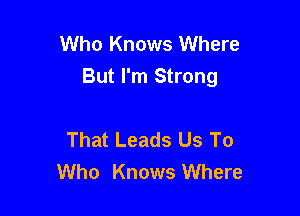 Who Knows Where
But I'm Strong

That Leads Us To
Who Knows Where