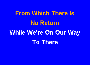 From Which There Is
No Return
While We're On Our Way

To There