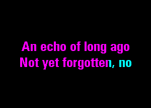 An echo of long ago

Not yet forgotten. no