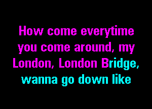 How come everytime
you come around, my
London, London Bridge,
wanna go down like