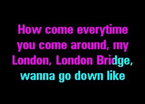 How come everytime
you come around, my
London, London Bridge,
wanna go down like