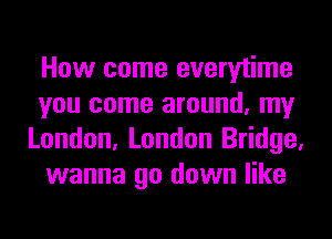 How come everytime
you come around, my
London, London Bridge,
wanna go down like