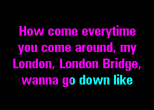How come everytime
you come around, my
London, London Bridge,
wanna go down like