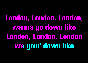 London,London,London,
wanna go down like
London,London,London
we goin' down like