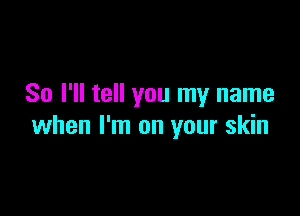So I'll tell you my name

when I'm on your skin