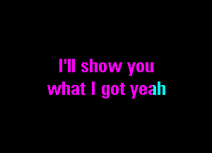 I'll show you

what I got yeah