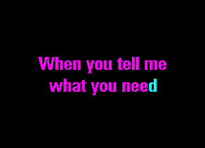 When you tell me

what you need
