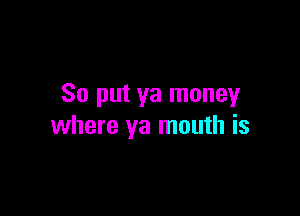 So put ya moneyr

where ya mouth is
