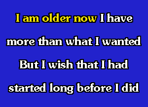 I am older now I have
more than what I wanted
But I wish that I had

started long before I did