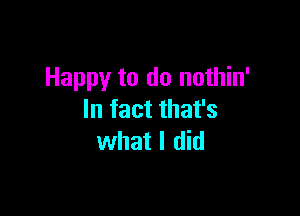 Happy to do nothin'

In fact that's
what I did