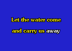 Let the water come

and carry us away