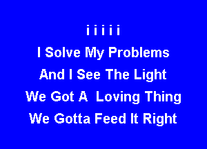 I Solve My Problems
And I See The Light

We Got A Loving Thing
We Gotta Feed It Right