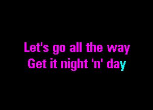 Let's go all the way

Get it night 'n' day