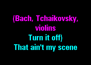 (Bach, Tchaikovsky,
violins

Turn it off)
That ain't my scene