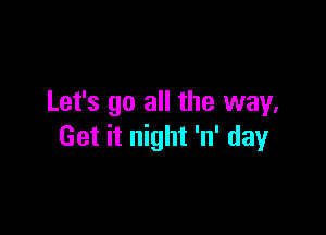 Let's go all the way,

Get it night 'n' day