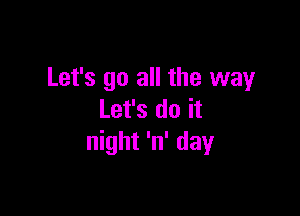 Let's go all the way

Let's do it
night 'n' day