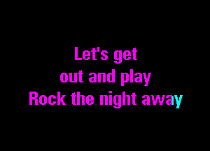 Let's get

out and play
Rock the night away