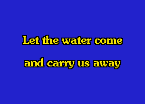 Let the water come

and carry us away