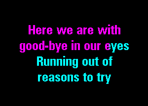 Here we are with
good-bye in our eyes

Running out of
reasons to tryr