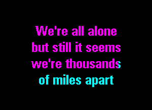 We're all alone
but still it seems

we're thousands
of miles apart