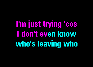 I'm iust trying 'cos

I don't even know
who's leaving who