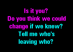 Is it you?
Do you think we could

change if we knew?
Tell me who's
leaving who?