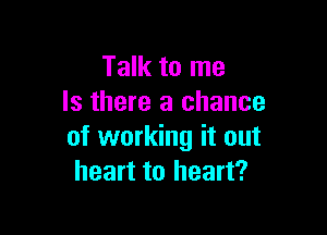 Talk to me
Is there a chance

of working it out
heart to heart?