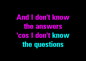 And I don't know
the answers

'cos I don't know
the questions