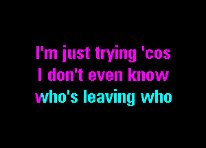 I'm iust trying 'cos

I don't even know
who's leaving who