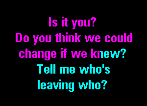 Is it you?
Do you think we could

change if we knew?
Tell me who's
leaving who?