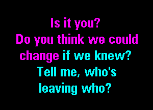 Is it you?
Do you think we could

change if we knew?
Tell me. who's
leaving who?