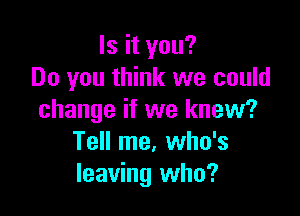 Is it you?
Do you think we could

change if we knew?
Tell me. who's
leaving who?