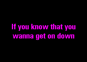 If you know that you

wanna get on down
