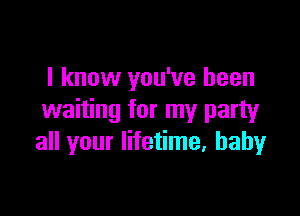 I know you've been

waiting for my party
all your lifetime, baby