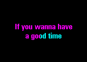 If you wanna have

a good time