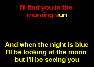 I'll find you in the
morning sun

And when the night is blue
I'll be looking at the moon
but I'll be seeing you