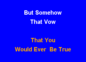 But Somehow
That Vow

That You
Would Ever Be True