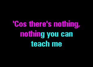 'Cos there's nothing,

nothing you can
teach me