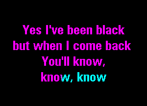 Yes I've been black
but when I come back

You'll know,
know, know