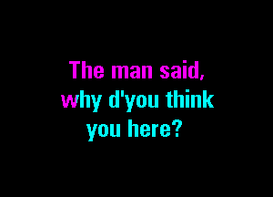 The man said,

why d'you think
you here?