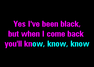 Yes I've been black,

but when I come back
you'll know, know, know