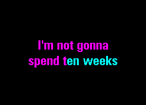 I'm not gonna

spend ten weeks