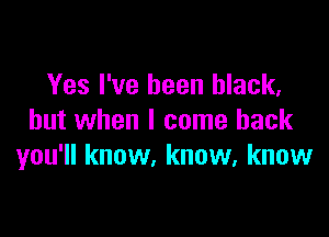 Yes I've been black,

but when I come back
you'll know, know, know