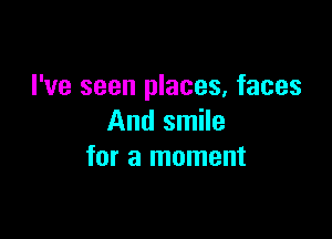I've seen places, faces

And smile
for a moment