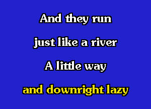 And they run
just like a river

A little way

and downright lazy