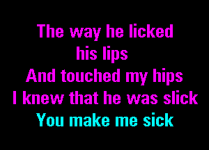 The way he licked
his lips

And touched my hips
I knew that he was slick
You make me sick