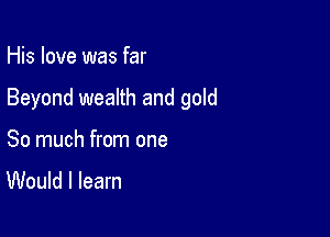 His love was far

Beyond wealth and gold

So much from one

Would I learn