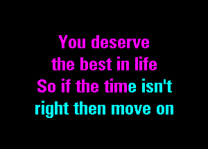 You deserve
the best in life

So if the time isn't
right then move on